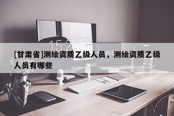 [甘肅省]測繪資質(zhì)乙級人員，測繪資質(zhì)乙級人員有哪些