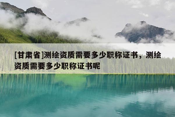 [甘肅省]測(cè)繪資質(zhì)需要多少職稱證書，測(cè)繪資質(zhì)需要多少職稱證書呢