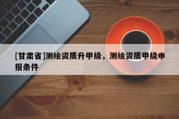 [甘肅省]測繪資質(zhì)升甲級，測繪資質(zhì)甲級申報條件