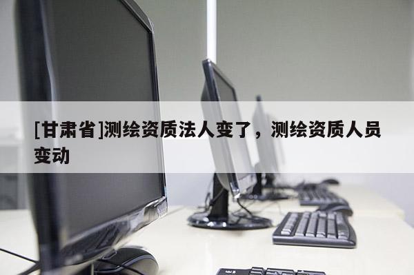 [甘肅省]測(cè)繪資質(zhì)法人變了，測(cè)繪資質(zhì)人員變動(dòng)