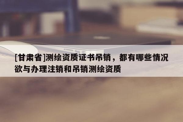 [甘肅省]測繪資質(zhì)證書吊銷，都有哪些情況欲與辦理注銷和吊銷測繪資質(zhì)