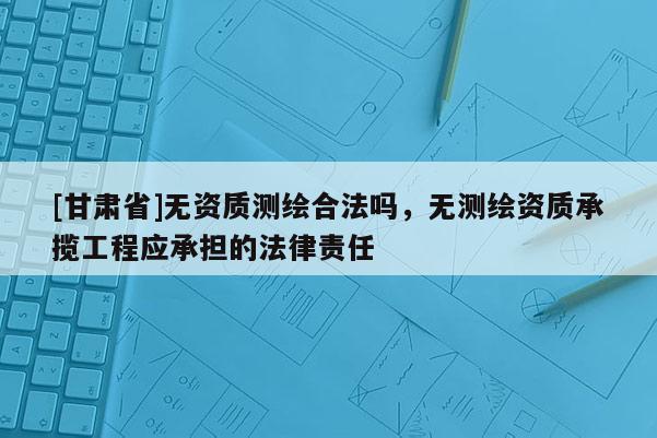 [甘肅省]無資質(zhì)測(cè)繪合法嗎，無測(cè)繪資質(zhì)承攬工程應(yīng)承擔(dān)的法律責(zé)任