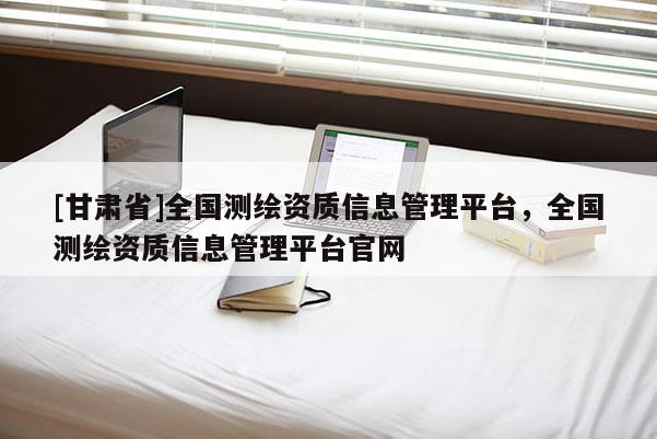 [甘肅省]全國測繪資質(zhì)信息管理平臺，全國測繪資質(zhì)信息管理平臺官網(wǎng)