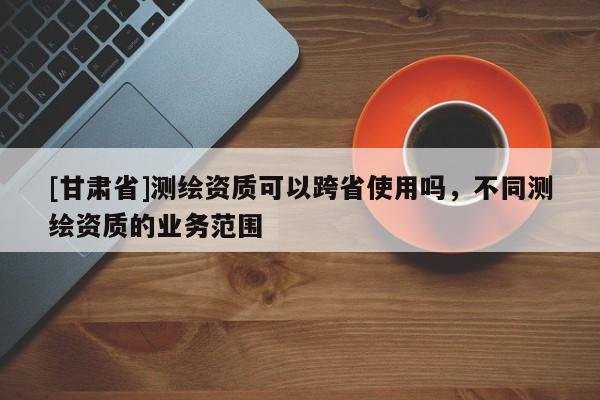[甘肅省]測(cè)繪資質(zhì)可以跨省使用嗎，不同測(cè)繪資質(zhì)的業(yè)務(wù)范圍