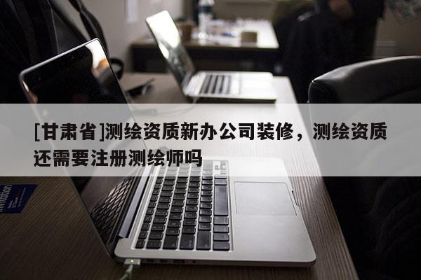 [甘肅省]測繪資質(zhì)新辦公司裝修，測繪資質(zhì)還需要注冊測繪師嗎