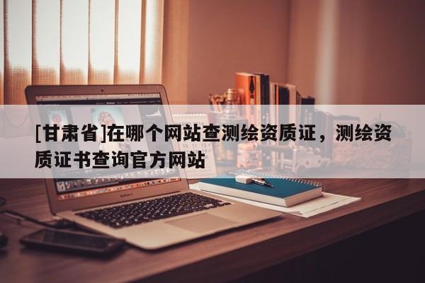 [甘肅省]在哪個(gè)網(wǎng)站查測(cè)繪資質(zhì)證，測(cè)繪資質(zhì)證書查詢官方網(wǎng)站