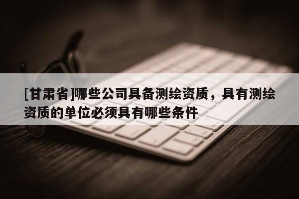[甘肅省]哪些公司具備測繪資質(zhì)，具有測繪資質(zhì)的單位必須具有哪些條件