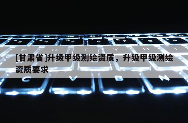 [甘肅省]升級甲級測繪資質(zhì)，升級甲級測繪資質(zhì)要求