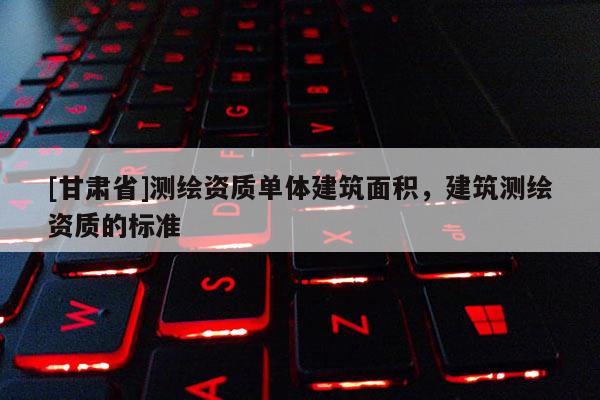 [甘肅省]測(cè)繪資質(zhì)單體建筑面積，建筑測(cè)繪資質(zhì)的標(biāo)準(zhǔn)