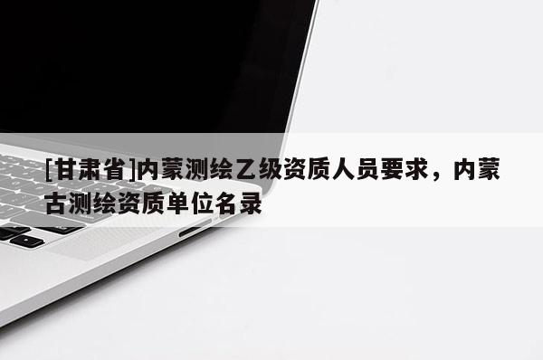 [甘肅省]內(nèi)蒙測(cè)繪乙級(jí)資質(zhì)人員要求，內(nèi)蒙古測(cè)繪資質(zhì)單位名錄