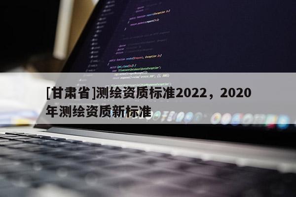 [甘肅省]測(cè)繪資質(zhì)標(biāo)準(zhǔn)2022，2020年測(cè)繪資質(zhì)新標(biāo)準(zhǔn)