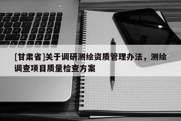 [甘肅省]關(guān)于調(diào)研測繪資質(zhì)管理辦法，測繪調(diào)查項目質(zhì)量檢查方案