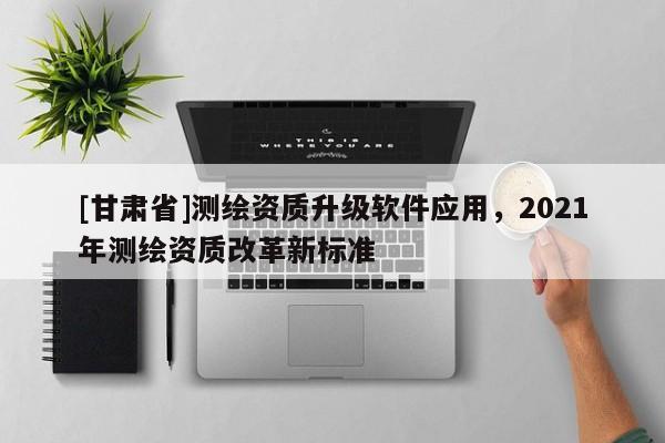 [甘肅省]測(cè)繪資質(zhì)升級(jí)軟件應(yīng)用，2021年測(cè)繪資質(zhì)改革新標(biāo)準(zhǔn)