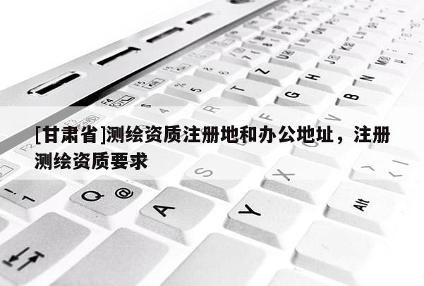 [甘肅省]測(cè)繪資質(zhì)注冊(cè)地和辦公地址，注冊(cè)測(cè)繪資質(zhì)要求