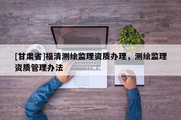[甘肅省]福清測(cè)繪監(jiān)理資質(zhì)辦理，測(cè)繪監(jiān)理資質(zhì)管理辦法
