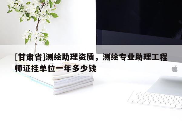 [甘肅省]測(cè)繪助理資質(zhì)，測(cè)繪專(zhuān)業(yè)助理工程師證掛單位一年多少錢(qián)