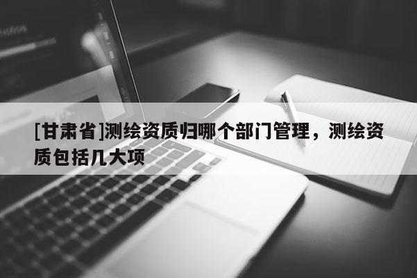 [甘肅省]測(cè)繪資質(zhì)歸哪個(gè)部門管理，測(cè)繪資質(zhì)包括幾大項(xiàng)