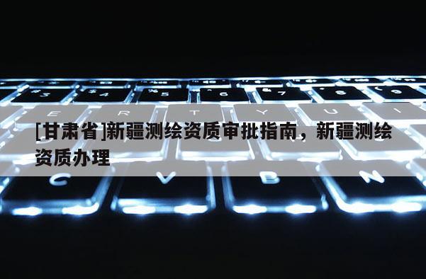 [甘肅省]新疆測(cè)繪資質(zhì)審批指南，新疆測(cè)繪資質(zhì)辦理