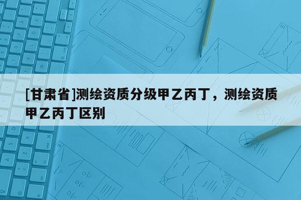 [甘肅省]測(cè)繪資質(zhì)分級(jí)甲乙丙丁，測(cè)繪資質(zhì)甲乙丙丁區(qū)別