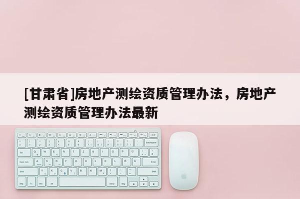 [甘肅省]房地產(chǎn)測繪資質(zhì)管理辦法，房地產(chǎn)測繪資質(zhì)管理辦法最新