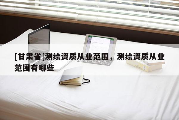 [甘肅省]測(cè)繪資質(zhì)從業(yè)范圍，測(cè)繪資質(zhì)從業(yè)范圍有哪些