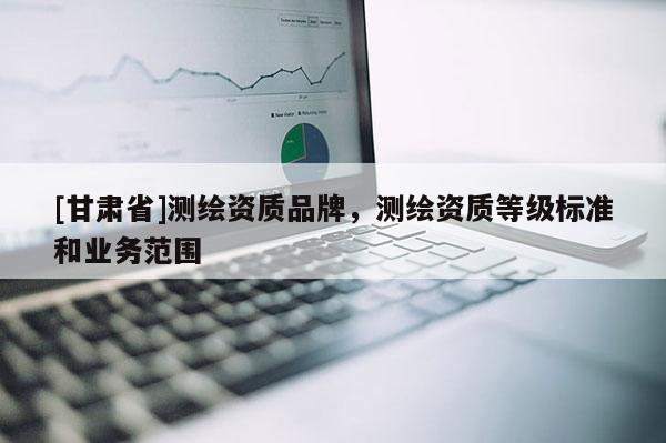 [甘肅省]測繪資質(zhì)品牌，測繪資質(zhì)等級標(biāo)準(zhǔn)和業(yè)務(wù)范圍