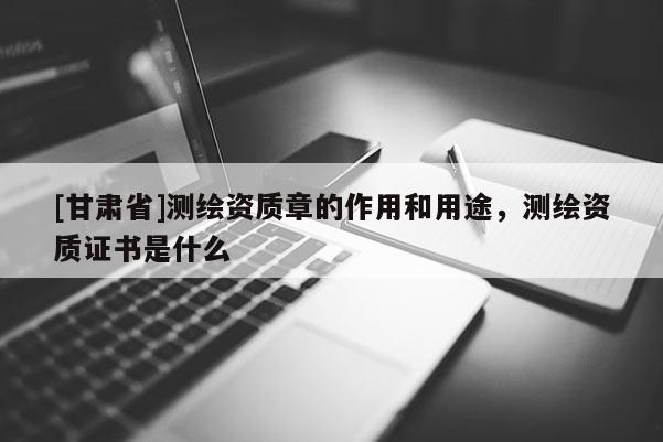 [甘肅省]測繪資質(zhì)章的作用和用途，測繪資質(zhì)證書是什么