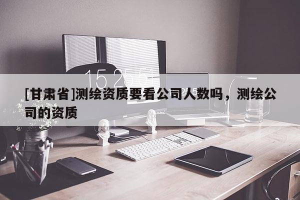 [甘肅省]測(cè)繪資質(zhì)要看公司人數(shù)嗎，測(cè)繪公司的資質(zhì)