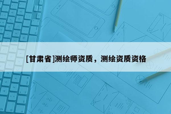 [甘肅省]測(cè)繪師資質(zhì)，測(cè)繪資質(zhì)資格