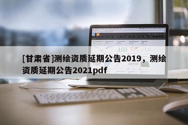 [甘肅省]測繪資質(zhì)延期公告2019，測繪資質(zhì)延期公告2021pdf