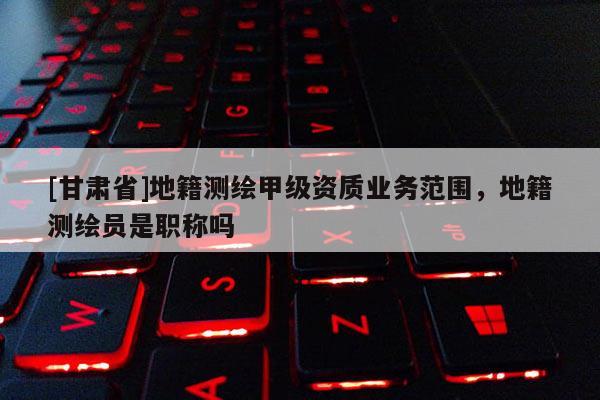 [甘肅省]地籍測繪甲級資質(zhì)業(yè)務(wù)范圍，地籍測繪員是職稱嗎