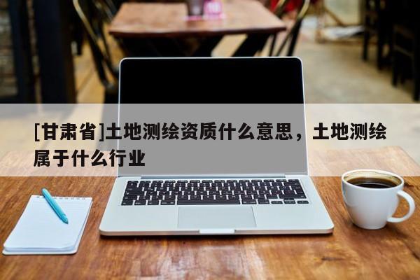 [甘肅省]土地測繪資質(zhì)什么意思，土地測繪屬于什么行業(yè)