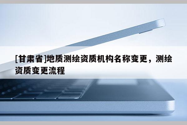 [甘肅省]地質(zhì)測(cè)繪資質(zhì)機(jī)構(gòu)名稱變更，測(cè)繪資質(zhì)變更流程