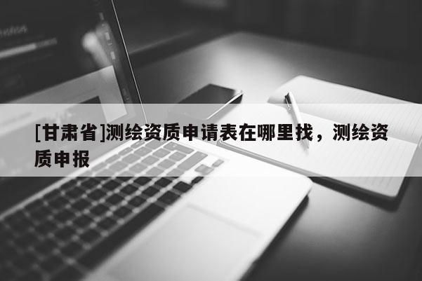 [甘肅省]測繪資質(zhì)申請表在哪里找，測繪資質(zhì)申報