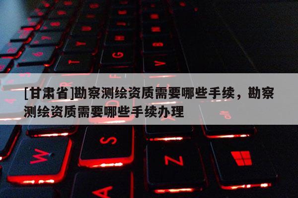[甘肅省]勘察測(cè)繪資質(zhì)需要哪些手續(xù)，勘察測(cè)繪資質(zhì)需要哪些手續(xù)辦理