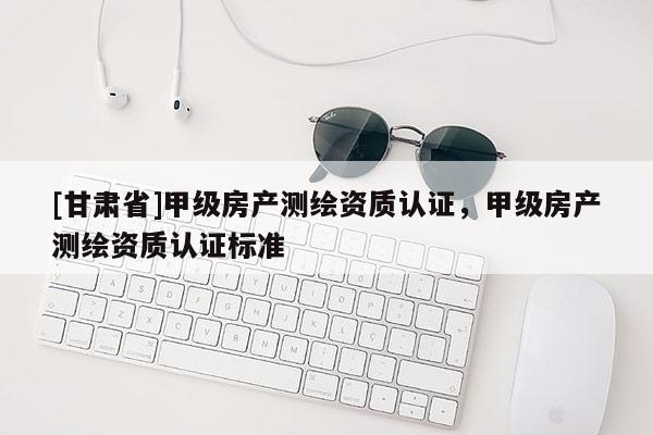 [甘肅省]甲級(jí)房產(chǎn)測(cè)繪資質(zhì)認(rèn)證，甲級(jí)房產(chǎn)測(cè)繪資質(zhì)認(rèn)證標(biāo)準(zhǔn)