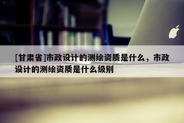 [甘肅省]市政設計的測繪資質是什么，市政設計的測繪資質是什么級別