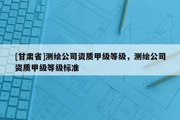 [甘肅省]測繪公司資質(zhì)甲級等級，測繪公司資質(zhì)甲級等級標(biāo)準(zhǔn)