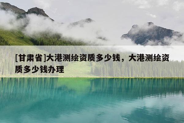[甘肅省]大港測繪資質多少錢，大港測繪資質多少錢辦理