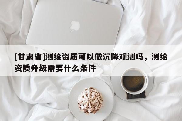 [甘肅省]測繪資質(zhì)可以做沉降觀測嗎，測繪資質(zhì)升級需要什么條件