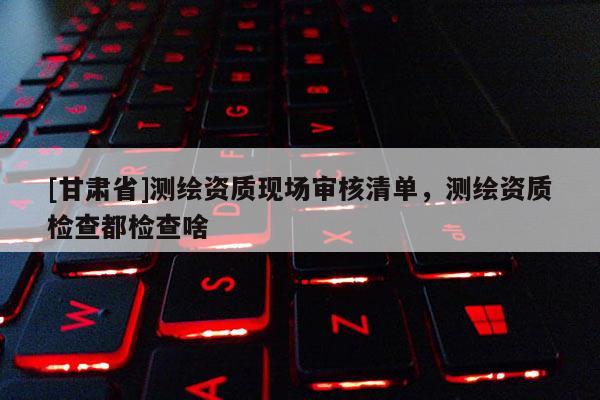 [甘肅省]測繪資質(zhì)現(xiàn)場審核清單，測繪資質(zhì)檢查都檢查啥