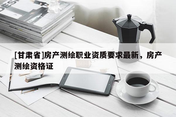 [甘肅省]房產(chǎn)測(cè)繪職業(yè)資質(zhì)要求最新，房產(chǎn)測(cè)繪資格證