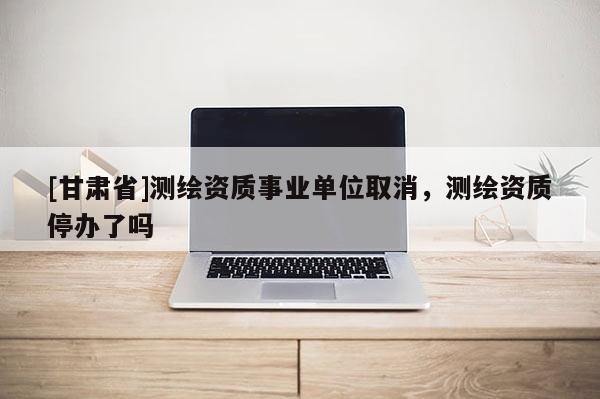 [甘肅省]測(cè)繪資質(zhì)事業(yè)單位取消，測(cè)繪資質(zhì)停辦了嗎