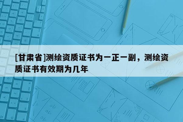 [甘肅省]測繪資質(zhì)證書為一正一副，測繪資質(zhì)證書有效期為幾年