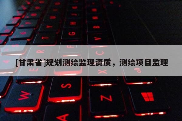 [甘肅省]規(guī)劃測繪監(jiān)理資質(zhì)，測繪項目監(jiān)理