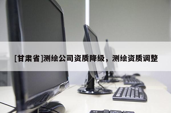 [甘肅省]測繪公司資質(zhì)降級，測繪資質(zhì)調(diào)整