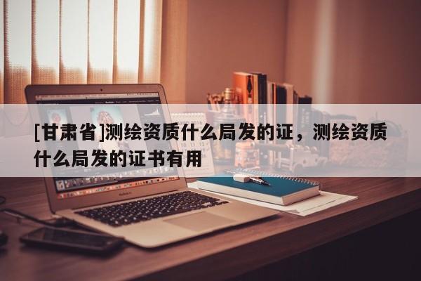 [甘肅省]測繪資質(zhì)什么局發(fā)的證，測繪資質(zhì)什么局發(fā)的證書有用