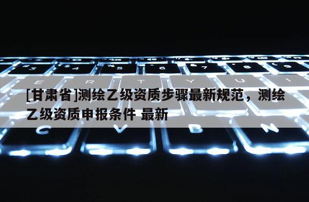 [甘肅省]測(cè)繪乙級(jí)資質(zhì)步驟最新規(guī)范，測(cè)繪乙級(jí)資質(zhì)申報(bào)條件 最新