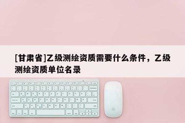 [甘肅省]乙級測繪資質(zhì)需要什么條件，乙級測繪資質(zhì)單位名錄