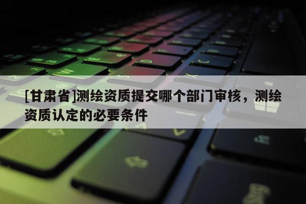 [甘肅省]測繪資質(zhì)提交哪個部門審核，測繪資質(zhì)認定的必要條件